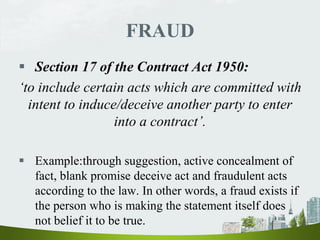 FRAUD
 Section 17 of the Contract Act 1950:
‘to include certain acts which are committed with
intent to induce/deceive another party to enter
into a contract’.
 Example:through suggestion, active concealment of
fact, blank promise deceive act and fraudulent acts
according to the law. In other words, a fraud exists if
the person who is making the statement itself does
not belief it to be true.
 