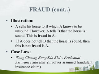 FRAUD (cont..)
 Illustration:
 A sells his horse to B which A knows to be
unsound. However, A tells B that the horse is
sound. This is fraud in A.
 If A does not tell B that the horse is sound, then
this is not fraud is A.
 Case Law:
 Wong Cheong Kong Sdn Bhd v Predential
Assurance Sdn Bhd (involves assumed fraudulent
insurance claim)
 