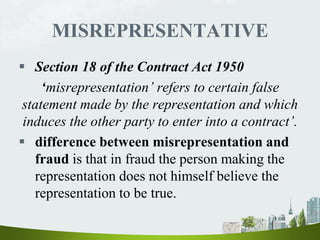 MISREPRESENTATIVE
 Section 18 of the Contract Act 1950
‘misrepresentation’ refers to certain false
statement made by the representation and which
induces the other party to enter into a contract’.
 difference between misrepresentation and
fraud is that in fraud the person making the
representation does not himself believe the
representation to be true.
 