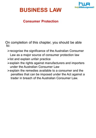 BUSINESS LAW 
Consumer Protection 
On completion of this chapter, you should be able 
to: 
recognise the significance of the Australian Consumer 
Law as a major source of consumer protection law 
list and explain unfair practice 
explain the rights against manufacturers and importers 
under the Australian Consumer Law 
explain the remedies available to a consumer and the 
penalties that can be imposed under the Act against a 
trader in breach of the Australian Consumer Law. 
 