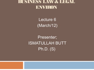 BUSINESS LAW & LEGAL
      ENVIRON

       Lecture 6
      (March/12)

       Presenter;
   ISMATULLAH BUTT
       Ph.D. (S)
 