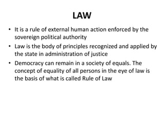 LAW
• It is a rule of external human action enforced by the
  sovereign political authority
• Law is the body of principles recognized and applied by
  the state in administration of justice
• Democracy can remain in a society of equals. The
  concept of equality of all persons in the eye of law is
  the basis of what is called Rule of Law
 
