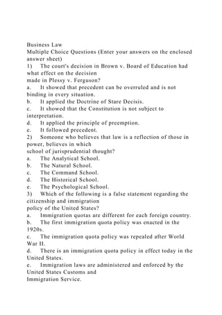Business Law
Multiple Choice Questions (Enter your answers on the enclosed
answer sheet)
1) The court's decision in Brown v. Board of Education had
what effect on the decision
made in Plessy v. Ferguson?
a. It showed that precedent can be overruled and is not
binding in every situation.
b. It applied the Doctrine of Stare Decisis.
c. It showed that the Constitution is not subject to
interpretation.
d. It applied the principle of preemption.
e. It followed precedent.
2) Someone who believes that law is a reflection of those in
power, believes in which
school of jurisprudential thought?
a. The Analytical School.
b. The Natural School.
c. The Command School.
d. The Historical School.
e. The Psychological School.
3) Which of the following is a false statement regarding the
citizenship and immigration
policy of the United States?
a. Immigration quotas are different for each foreign country.
b. The first immigration quota policy was enacted in the
1920s.
c. The immigration quota policy was repealed after World
War II.
d. There is an immigration quota policy in effect today in the
United States.
e. Immigration laws are administered and enforced by the
United States Customs and
Immigration Service.
 