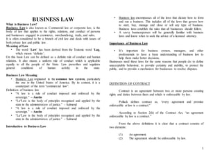 1
BUSINESS LAW
What is Business Law?
Business Law is also known as Commercial law or corporate law, is the
body of law that applies to the rights, relations, and conduct of persons
and businesses engaged in commerce, merchandising, trade, and sales.
It is often considered to be a branch of civil law and deals with issues of
both private law and public law.
Meaning of Law
• The word ‘Law’ has been derived from the Teutonic word ‘Lag,
which means ‘definite’.
On this basis Law can be defined as a definite rule of conduct and human
relations. It also means a uniform rule of conduct which is applicable
equally to all the people of the State. Law prescribes and regulates
general conditions of human activity in the state.
Business Law Meaning
• Business Law originated in the common law system, particularly
the one in the United States of America. By its content, it is a
counterpart of the term “commercial law”.
Definition of business law
• “A law is a rule of conduct imposed and enforced by the
sovereign.” – Austin
• “La“Law is the body of principles recognised and applied by the
state in the administration of justice.” – Salmond
• “A law is a rule of conduct imposed and enforced by the
sovereign.” – Austin
• “La“Law is the body of principles recognised and applied by the
state in the administration of justice.” – Salmond
Introduction to Business Law
• Business law encompasses all of the laws that dictate how to form
and run a business. This includes all of the laws that govern how
to start, buy, manage and close or sell any type of business.
Business laws establish the rules that all businesses should follow.
• A savvy businessperson will be generally familiar with business
laws and know when to seek the advice of a licensed attorney.
Importance of Business Law
• It’s important for business owners, managers, and other
professionals to have a basic understanding of business law to
help them make better decisions.
Businesses need these laws for the same reasons that people do: to define
unacceptable behaviour, to provide certainty and stability, to protect the
public, and to provide a mechanism for businesses to resolve disputes.
DEFINITION OF CONTRACT
Contract is an agreement between two or more persons creating
rights and duties between them and which is enforceable by law.
Pollack defines contract as, “every agreement and promise
enforceable at law is a contract.”
According to Section 2(h) of the Contract Act, “an agreement
enforceable by law is a contract.”
From the above definitions it is clear that a contract consists of
two elements:
(1) An agreement.
(2) The agreement should be enforceable by law.
 