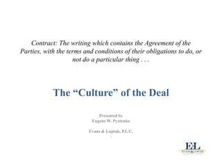 Contract: The writing which contains the Agreement of the
Parties, with the terms and conditions of their obligations to do, or
                    not do a particular thing . . .




            The “Culture” of the Deal

                              Presented by
                           Eugene W. Pyatenko

                          Evans & Luptak, P.L.C.
                                    
 