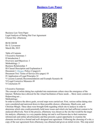 Business Law Paper
Business Law Term Paper
Legal Analysis of Dating Site User Agreement
Chosen Site: eHarmony
BUSI 2601B
Dr. G. Levasseur
March 8th, 2015
Table of Contents
I Executive Summary 1
II Introduction 3
Overview and Objectives: 3
Methodology: 3
Business Relationship: 5
III Clausal Description and Explanation 6
Document 1: Privacy Policy (3 pages) 6
Document Two: Terms of Service (five pages) 18
IV Application of Legal Principles 32
V Lessons Learned, Recommendations and Example Scenario 46
VI Legal Corrective Measures 49
V Conclusion 55
I Executive Summary
The concept of online dating has exploded into mainstream culture since the emergence of the
Internet. Websites have allowed for the virtual facilitation of basic needs ... Show more content on
Helpwriting.net ...
Methodology:
In order to achieve the above goals, several steps were carried out. First, various online dating sites
were considered and narrowed down to three possible choices: eHarmony, Match.com, and
Christian Mingle. Three ideas were brought forth regarding which site to analyse in order to
determine which sites could potentially hold more issues and which site had sufficient content to be
analyzed effectively. Next in the process, eHarmony was chosen as the site that would be the target
for analysis. eHarmony is a very popular dating site and is well known due to their numerous
infomercials and online advertisements and thus presents a great opportunity to examine the
elements involved in a formal and well–designed user agreement. Following the choosing of a site, a
copy of the user agreement from eHarmony was obtained and given an initial review. This step acted
 
