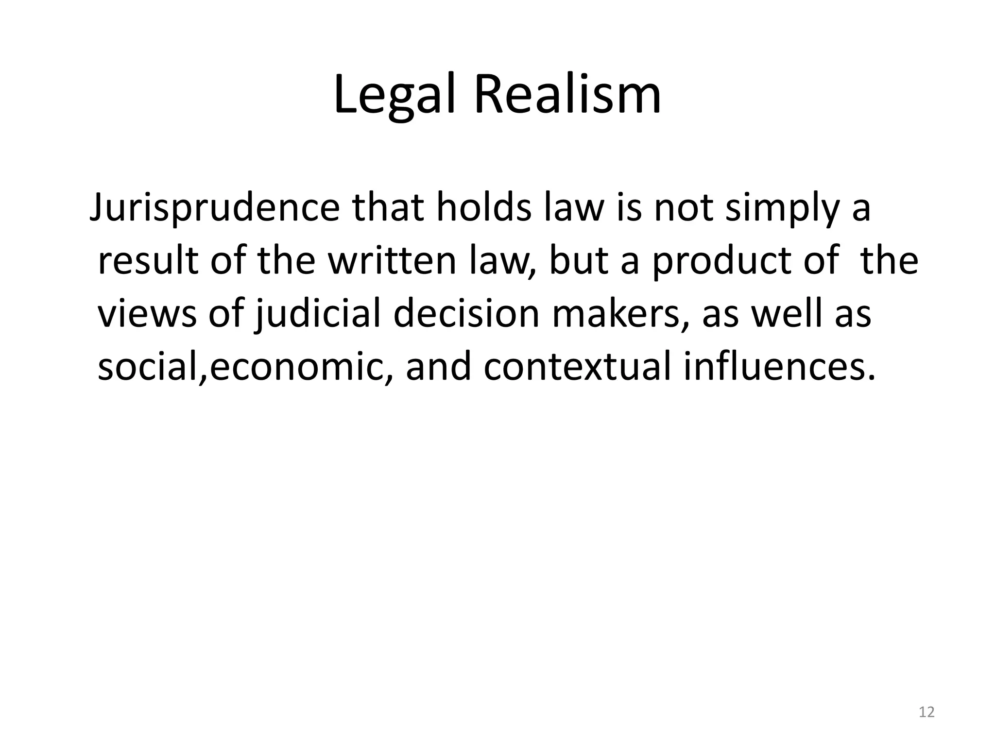 Legal Realism
Jurisprudence that holds law is not simply a
result of the written law, but a product of the
views of judicial decision makers, as well as
social,economic, and contextual influences.
12
 