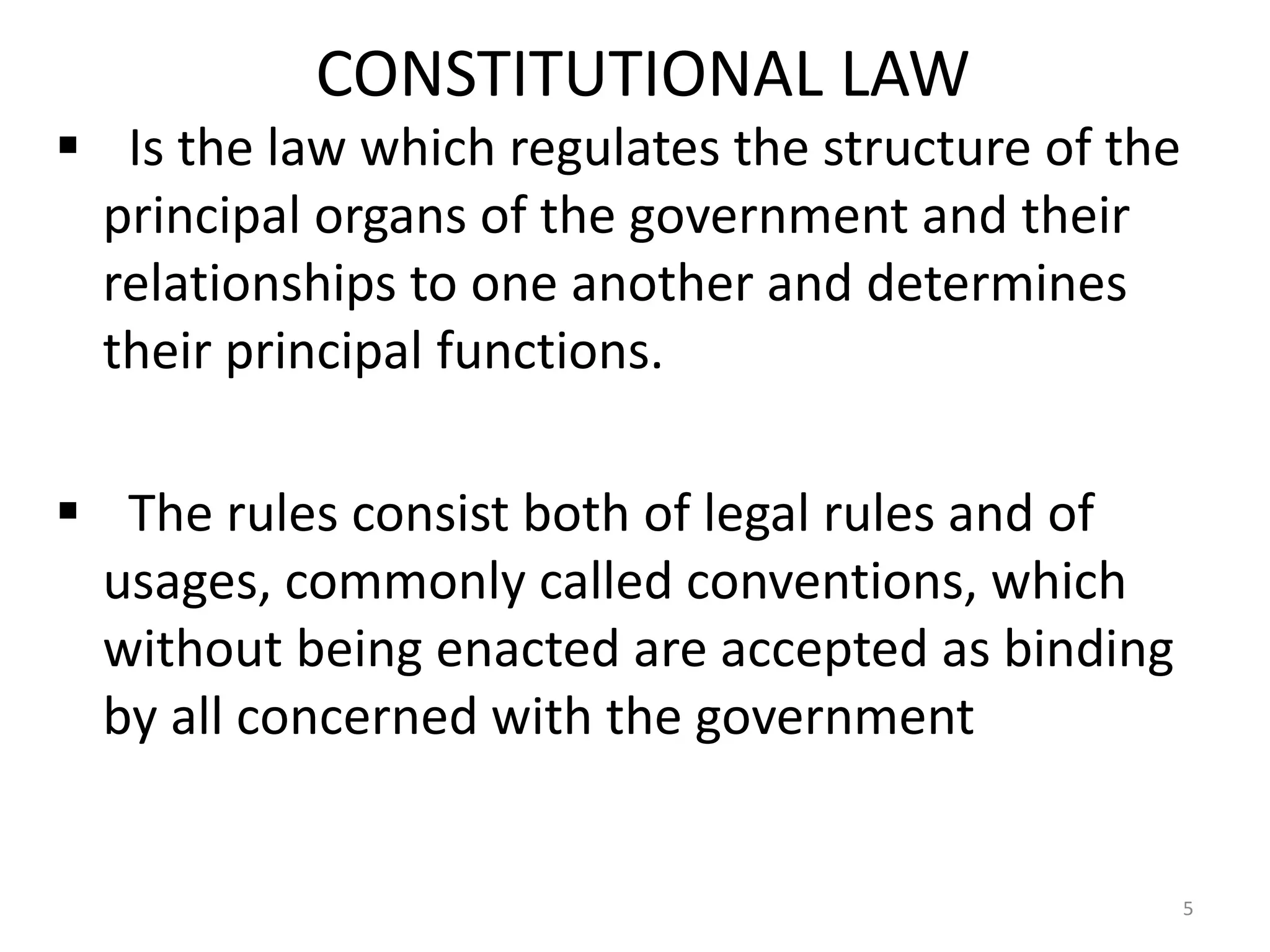 CONSTITUTIONAL LAW
 Is the law which regulates the structure of the
 principal organs of the government and their
 relationships to one another and determines
 their principal functions.

 The rules consist both of legal rules and of
 usages, commonly called conventions, which
 without being enacted are accepted as binding
 by all concerned with the government


                                                    5
 