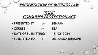 PRESENTATION OF BUSINESS LAW
TOPIC
CONSUMER PROTECTION ACT
• PRESENTED BY :- JISHAAN
• COURSE :- BBA
• DATE OF SUBMITTING:- 15-02-2024
• SUBMITTED TO :- DR. KAMLA BHAKUNI
 