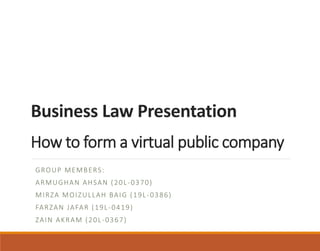Business Law Presentation
How to form a virtual public company
GROUP MEMBERS:
ARMUGHAN AHSAN (20L-0370)
MIRZA MOIZULLAH BAIG (19L-0386)
FARZAN JAFAR (19L-0419)
ZAIN AKRAM (20L-0367)
 