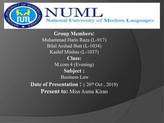 Group Members:
Muhammad Haris Raza (L-917)
Bilal Arshad Butt (L-1034)
Kashif Minhas (L-1037)
Class:
M.com 4 (Evening)
Subject :
Business Law
Date of Presentation : ( 26th Oct , 2018)
Present to: Miss Asma Kiran
 