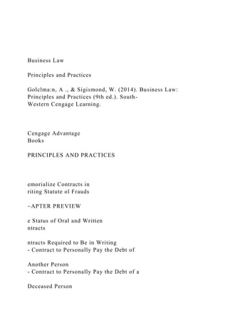 Business Law
Principles and Practices
Golclma:n, A ., & Sigismond, W. (2014). Business Law:
Principles and Practices (9th ed.). South-
Western Cengage Learning.
Cengage Advantage
Books
PRINCIPLES AND PRACTICES
emorialize Contracts in
riting Statute ol Frauds
~APTER PREVIEW
e Status of Oral and Written
ntracts
ntracts Required to Be in Writing
- Contract to Personally Pay the Debt of
Another Person
- Contract to Personally Pay the Debt of a
Deceased Person
 