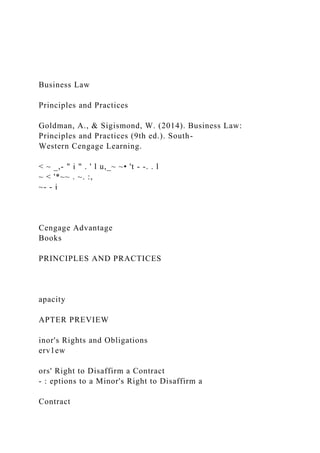 Business Law
Principles and Practices
Goldman, A., & Sigismond, W. (2014). Business Law:
Principles and Practices (9th ed.). South-
Western Cengage Learning.
< ~ _,- " i " . ' l u,_~ ~• 't - -. . l
~ < '*~~ . ~. :,
~- - i
Cengage Advantage
Books
PRINCIPLES AND PRACTICES
apacity
APTER PREVIEW
inor's Rights and Obligations
erv1ew
ors' Right to Disaffirm a Contract
- : eptions to a Minor's Right to Disaffirm a
Contract
 