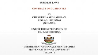 BUSINESS LAWS
CONTRACT OF GUARANTEE
BY
CHERUKULA SUDHARSHAN.
REG.NO. 1982263060
(2021-2023)
UNDER THE SUPERVISION OF
DR. B. SUDHESHNA
DEPARTMENT OF MANAGEMENT STUDIES
SRI VENKATESWARA UNIVERSITY
TIRUPATI.
 