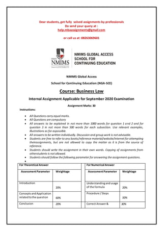 Dear students, get fully solved assignments by professionals
Do send your query at :
help.mbaassignments@gmail.com
or call us at :08263069601
NMIMS Global Access
School for Continuing Education (NGA-SCE)
Course: Business Law
Internal Assignment Applicable for September 2020 Examination
Assignment Marks: 30
Instructions:
 All Questions carry equal marks.
 All Questions are compulsory
 All answers to be explained in not more than 1000 words for question 1 and 2 and for
question 3 in not more than 500 words for each subsection. Use relevant examples,
illustrations as far aspossible.
 All answers to be written individually. Discussion and group work is not advisable.
 Students are free to refer to any books/reference material/website/internet for attempting
theirassignments, but are not allowed to copy the matter as it is from the source of
reference.
 Students should write the assignment in their own words. Copying of assignments from
otherstudents is not allowed.
 Students should follow the following parameter for answering the assignment questions.

For Theoretical Answer For Numerical Answer
AssessmentParameter Weightage AssessmentParameter Weightage
Introduction
20%
Understandingandusage
of the formula 20%
ConceptsandApplication
relatedtothe question 60%
Procedure /Steps
50%
Conclusion 20% Correct Answer& 30%
 