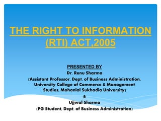 THE RIGHT TO INFORMATION
(RTI) ACT,2005
PRESENTED BY
Dr. Renu Sharma
(Assistant Professor, Dept. of Business Administration,
University College of Commerce & Management
Studies, Mohanlal Sukhadia University)
&
Ujjwal Sharma
(PG Student, Dept. of Business Administration)
 
