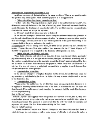 10
Appropriation of payments (section 59 to 61):
A debtor owes several distinct debts to the same creditors. When a payment is made,
the question may arise against which debt the payment is to be apportioned.
1. Where the debtor has given express instructions:
The law states that “Appropriation is a right given to the debtor for his benefit”. The
debtor can expressly intimate at the time of actual payment. Then such payment should be
applied towards the discharge of a particular debt. The creditor must do so accordingly.
Otherwise he should not accept the payment.
2. Debtor’s implied intention must also be followed:
In the absence of express instruction, debtor’s implied intention should be gathered. It
can be understood from the circumstances attending the payment. Appropriation must be
done accordingly. The maxim of law is that when is paid it is to be applied according to the
expressedwill of the payer and not of the receiver.
For example: M owes N, among other debts, Rs 5000 upon a promissory note. It falls due
on the 1st June. He owes N no other debt of that amount. On the 1st June M pays to N
Rs5000. The payment is to be applied to the discharge of the promissory note.
3. When principle and interest both due:
When both principle and interest are due, the debtor can stipulate that a particular
payment made by him is to be apportioned to the principle, the interest remaining due. If
the creditor accepts the payment he must also accept the debtor’s appropriation. If he does
not like to do so, he must refuse to accept the payment. When there is no specification as to
whether it is towards interest or principal, payment is to be applied towards interest first
and then the balance to the principal.
4. Appropriation by creditor:
In the absence of express or implied direction by the debtor, the creditor can apply the
payment to any debt lawfully due from the debtor. It may be even a debt which is barred
by the limitation Act.
5. Appropriation by law:
Where neither the debtor nor the creditor has made any appropriation. Payment is to
be applied in discharge of the debts in order of the time. It is immaterial that the debts are
time- barred. If the debts are of equal standing, the payment shall be applied in discharge
of each proportionately.
Rule in Clayton’s case:
Rule in Clayton’s case applies where the parties have current account, that is, they have
an unbroken account between them. In such a case appropriation impliedly takes place in
chronological order. The payment is appropriated in the order in which the receipts and
payments take place. The first debit is cancelled by the first credit.
Rules in Hallett’s estate:
The rule in Hallett’s estate is as follows: “Suppose a man has an account in a bank in
which he keeps his own money as well as some money of which he is a trustee. He makes a
 