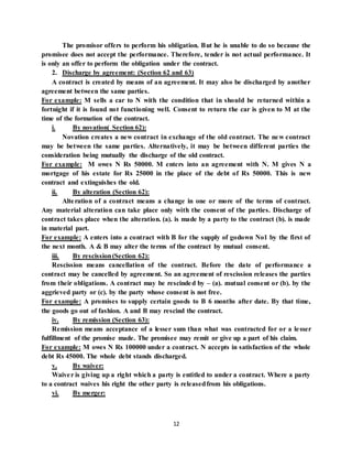 12
The promisor offers to perform his obligation. But he is unable to do so because the
promisee does not accept the performance. Therefore, tender is not actual performance. It
is only an offer to perform the obligation under the contract.
2. Discharge by agreement: (Section 62 and 63)
A contract is created by means of an agreement. It may also be discharged by another
agreement between the same parties.
For example: M sells a car to N with the condition that in should be returned within a
fortnight if it is found not functioning well. Consent to return the car is given to M at the
time of the formation of the contract.
i. By novation( Section 62):
Novation creates a new contract in exchange of the old contract. The new contract
may be between the same parties. Alternatively, it may be between different parties the
consideration being mutually the discharge of the old contract.
For example: M owes N Rs 50000. M enters into an agreement with N. M gives N a
mortgage of his estate for Rs 25000 in the place of the debt of Rs 50000. This is new
contract and extinguishes the old.
ii. By alteration (Section 62):
Alteration of a contract means a change in one or more of the terms of contract.
Any material alteration can take place only with the consent of the parties. Discharge of
contract takes place when the alteration. (a). is made by a party to the contract (b). is made
in material part.
For example: A enters into a contract with B for the supply of godown No1 by the first of
the next month. A & B may alter the terms of the contract by mutual consent.
iii. By rescission(Section 62):
Rescission means cancellation of the contract. Before the date of performance a
contract may be cancelled by agreement. So an agreement of rescission releases the parties
from their obligations. A contract may be rescinded by – (a). mutual consent or (b). by the
aggrieved party or (c). by the party whose consent is not free.
For example: A promises to supply certain goods to B 6 months after date. By that time,
the goods go out of fashion. A and B may rescind the contract.
iv. By remission (Section 63):
Remission means acceptance of a lesser sum than what was contracted for or a lesser
fulfillment of the promise made. The promisee may remit or give up a part of his claim.
For example: M owes N Rs 100000 under a contract. N accepts in satisfaction of the whole
debt Rs 45000. The whole debt stands discharged.
v. By waiver:
Waiver is giving up a right which a party is entitled to under a contract. Where a party
to a contract waives his right the other party is releasedfrom his obligations.
vi. By merger:
 
