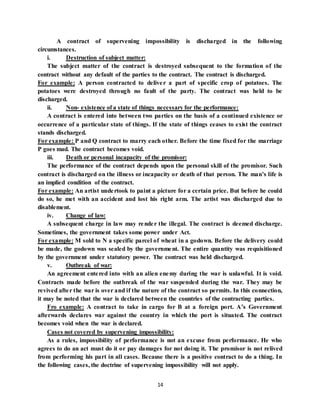 14
A contract of supervening impossibility is discharged in the following
circumstances.
i. Destruction of subject matter:
The subject matter of the contract is destroyed subsequent to the formation of the
contract without any default of the parties to the contract. The contract is discharged.
For example: A person contracted to deliver a part of specific crop of potatoes. The
potatoes were destroyed through no fault of the party. The contract was held to be
discharged.
ii. Non- existence of a state of things necessary for the performance:
A contract is entered into between two parties on the basis of a continued existence or
occurrence of a particular state of things. If the state of things ceases to exist the contract
stands discharged.
For example: P and Q contract to marry each other. Before the time fixed for the marriage
P goes mad. The contract becomes void.
iii. Death or personal incapacity of the promisor:
The performance of the contract depends upon the personal skill of the promisor. Such
contract is discharged on the illness or incapacity or death of that person. The man’s life is
an implied condition of the contract.
For example: An artist undertook to paint a picture for a certain price. But before he could
do so, he met with an accident and lost his right arm. The artist was discharged due to
disablement.
iv. Change of law:
A subsequent charge in law may render the illegal. The contract is deemed discharge.
Sometimes, the government takes some power under Act.
For example: M sold to N a specific parcel of wheat in a godown. Before the delivery could
be made, the godown was sealed by the government. The entire quantity was requisitioned
by the government under statutory power. The contract was held discharged.
v. Outbreak of war:
An agreement entered into with an alien enemy during the war is unlawful. It is void.
Contracts made before the outbreak of the war suspended during the war. They may be
revived after the war is over and if the nature of the contract so permits. In this connection,
it may be noted that the war is declared between the countries of the contracting parties.
Fro example: A contract to take in cargo for B at a foreign port. A’s Government
afterwards declares war against the country in which the port is situated. The contract
becomes void when the war is declared.
Cases not covered by supervening impossibility:
As a rules, impossibility of performance is not an excuse from performance. He who
agrees to do an act must do it or pay damages for not doing it. The promisor is not relived
from performing his part in all cases. Because there is a positive contract to do a thing. In
the following cases, the doctrine of supervening impossibility will not apply.
 