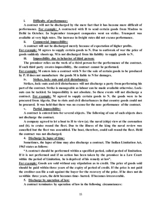 15
i. Difficulty of performance:
A contract will not be discharged by the mere fact that it has become more difficult of
performance. For example: A contracted with B to send certain goods from Madras to
Delhi in October. In September transport companies went on strike. Transport was
available at very high rates. The increase in freight rates did not excuse performance.
ii. Commercial impossibility:
A contract will not be discharged merely because of expectation of higher profits.
For example: M agrees to supply certain goods to N. Due to outbreak of war the price of
goods suddenly shoots up. M is not discharged from his liability to supply goods to N.
iii. Impossibility due to behavior of third person:
The promisor relies on the work of a third person for the performance of the contract.
If such third party creates impossibility, the contract cannot be performed.
For example: M enters into a contract with N for the sale of certain goods to be produced
by P. If does not manufacture the goods M is liable to N for damages.
iv. Strikes, lock- outs and civil disturbances:
Strikes, lock- outs and civil disturbances will not discharge a party from performing his
part of the contract. Strike is manageable as labour can be made available otherwise. Lock-
outs can be tackled. So impossibility is not absolute. So these events will not discharge a
contract. For example: M agreed to supply certain goods to N. the goods were to be
procured from Algeria. Due to riots and civil disturbances in that country goods could not
be procured. It was held that there was no excuse for the non- performance of the contract.
v. Partial impossibility:
A contract is entered into for several objects. The following of one of such objects does
not discharge the contract.
A company agreed to let a boat to H to view (a). the naval (ship) view at the coronation
and (b). to cruise round the fleet. Due to the illness of the king the naval review was
cancelled but the fleet was assembled. The boat, therefore, could sail round the fleet. Held
the contract was not discharged.
4. Discharge by lapse of time:
Sometimes, the lapse of time may also discharge a contract. The Indian Limitation Act,
1963 states as follows:
“A contract should be performed within a specified period, called period of limitation.
If it is not performed and if no action has been taken by the promisee in a Law Court
within the period of Limitation, he is deprived of his remedy at law”.
For example: Goods are sold without any stipulation as to credit. The price of goods sold
should be paid within three years of the expiry of period of credit. If the price is not paid
the creditor can file a suit against the buyer for the recovery of the price. If he does not do
so within three years, the debt becomes time- barred. If becomes irrecoverable.
5. Discharge by operation of law:
A contract terminates by operation of law in the following circumstances:
 