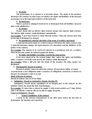 16
a. By death:
The performance of a contract is of personal nature. The death of the promisor
discharges the contract. In other types of contract, the rights and liabilities of the deceased
person pass on to the legal representatives of the dead man.
b. By insolvency:
When a person is adjudged insolvent he is discharged from all liabilities incurred
prior to his adjudication.
c. By merger:
Merger means that an inferior right contract merges into superior right contract.
The inferior right contract stands discharged automatically.
For example: A part time lecturer is made full time lecturer. Then the contract part time
lectureship is discharged by merged.
d. By unauthorized material alteration of the terms of a written agreement:
A material alteration made in a written contract will makes the whole contract void.
A material alteration changes the legal character of a document and the liabilities of the
parties to the contract.
For example: The amount to be received is altered on a promissory note by a creditor.
Then the pro note cannot be enforced against the debtor.
e. By rights and liabilities becoming vestedin the same person:
It has been observed by the learned judges that “where the rights and liabilities
under a contract vest in the same person, the contract stands discharged”.
For example: When a bill gets into the hands of the acceptor, the other parties are
discharged.
6. Discharged by breach of contract:
Breach of contract causes an end to the contract. Breach means failure of a party
to perform his or her obligation under a contract. So obligations created by a contract on
the part of each parties come to an end.
Kinds of breach of contract:
Breach of contract may be of two kinds:
a. Anticipatory breach or constructive breach: (Section 39)
Anticipatory breach means repudiation of an integral part of the contract by the
promisor before the actual due date of performance.
For example: M enters into a contract to supply N with certain articles on 1st June. Before
June 1, he informs N that he will not be able to supply the goods.
Causes of anticipatory breach:
i. Express repudiation of the contract:
A party to the contract communicates to the other party before the due date of
performance his intention not to perform.
 