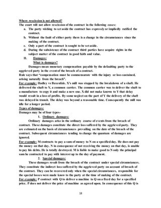 18
Where rescission is not allowed?
The court will not allow rescission of the contract in the following cases:
a. The party wishing to set aside the contract has expressly or impliedly ratified the
contract.
b. Without the fault of either party there is a change in the circumstances since the
making of the contract.
c. Only a part of the contract is sought to be set aside.
d. During the subsistence of the contract third parties have acquire rights in the
subject matter of the contract in good faith and value.
II. Damages:
What is damages?
Damages mean monetary compensation payable by the defaulting party to the
aggrieved party in the event of the breach of a contract.
Rule says that “compensation must be commensurate with the injury or loss sustained,
arising naturally from the breach”.
For example: Hadley vs Baxenfale. X’s mill was stopped by the breakdown of a shaft. He
delivered the shaft to Y, a common carrier. The common carrier was to deliver the shaft to
a manufacture to copy it and make a new one. X did not make known to Y that delay
would result in a loss of profits. By some neglect on the part of Y the delivery of the shaft
was delayed in transit. The delay was beyond a reasonable time. Consequently the mill was
idle for a longer period.
Types of damages:
Damages may be of four types-
1. Ordinary damages:
Ordinary damages arise in the ordinary course of events from the breach of
contract. These damages constitute the direct loss suffered by the aggrieved party. They
are estimated on the basis of circumstances prevailing on the date of the breach of the
contract. Subsequent circumstances tending to change the quantum of damages are
ignored.
For example: M contracts to pay a sum of money to N on a specified day. He does not pay
the money on that day. N in consequence of not receiving the money on that day, is unable
to pay his debts. He is totally destroyed. M is liable to make good to N only the principal
sum he contracted to pay with interest up to the day of payment.
2. Special damages:
These damages result from the breach of the contract under special circumstances.
They constitute the indirect loss suffered by the aggrieved party on account of breach of
the contract. They can be recovered only when the special circumstances, responsible for
the special losses were made know to the party at the time of making of the contract.
For example: P contract with Q to deliver a machine to Q on a fixed day for a specified
price. P does not deliver the price of machine as agreed upon. In consequence of this Q is
 