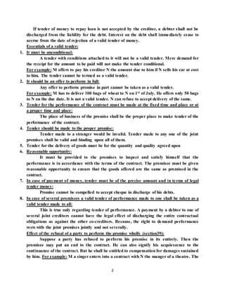 2
If tender of money to repay loan is not accepted by the creditor, a debtor shall not be
discharged from the liability for the debt. Interest on the debt shall immediately cease to
accrue from the date of rejection of a valid tender of money.
Essentials of a valid tender:
1. It must be unconditional:
A tender with conditions attached to it will not be a valid tender. Mere demand for
the receipt for the amount to be paid will not make the tender conditional.
For example: M offers to pay his creditor N the amount due to him if N sells his car at cost
to him. The tender cannot be termed as a valid tender.
2. It should be an offer to perform in full:
Any offer to perform promise in part cannot be taken as a valid tender.
For example: M has to deliver 100 bags of wheat to N on 1st of July. He offers only 50 bags
to N on the due date. It is not a valid tender. N can refuse to accept delivery of the same.
3. Tender for the performance of the contract must be made at the fixed time and place or at
a proper time and place:
The place of business of the promise shall be the proper place to make tender of the
performance of the contract.
4. Tender should be made to the proper promise:
Tender made to a stranger would be invalid. Tender made to any one of the joint
promises shall be valid and binding upon all of them.
5. Tender for the delivery of goods must be for the quantity and quality agreed upon
6. Reasonable opportunity:
It must be provided to the promises to inspect and satisfy himself that the
performance is in accordance with the terms of the contract. The promisee must be given
reasonable opportunity to ensure that the goods offered are the same as promised in the
contract.
7. In case of payment of money, tender must be of the precise amount and in terms of legal
tender money:
Promise cannot be compelled to accept cheque in discharge of his debts.
8. In case of several promisees a valid tender of performance made to one shall be taken as a
valid tender made to all:
This is true only regarding tender of performance. A payment by a debtor to one of
several joint creditors cannot have the legal effect of discharging the entire contractual
obligations as against the other co-creditors. Because, the right to demand performance
rests with the joint promises jointly and not severally.
Effect of the refusal of a party to perform the promise wholly (section39):
Suppose a party has refused to perform his promise in its entirely. Then the
promisee may put an end to the contract. He can also signify his acquiescence to the
continuance of the contract. But he shall be entitled to compensation for damages sustained
by him. For example: M a singer enters into a contract with N the manger of a theatre. The
 