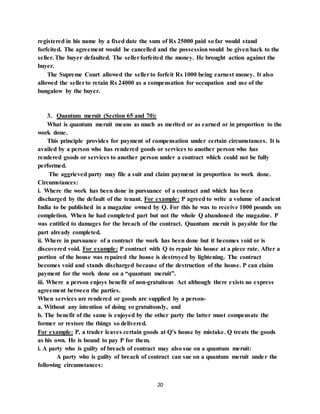 20
registered in his name by a fixed date the sum of Rs 25000 paid so far would stand
forfeited. The agreement would be cancelled and the possessionwould be given back to the
seller. The buyer defaulted. The sellerforfeited the money. He brought action against the
buyer.
The Supreme Court allowed the sellerto forfeit Rs 1000 being earnest money. It also
allowed the sellerto retain Rs 24000 as a compensation for occupation and use of the
bungalow by the buyer.
3. Quantum meruit (Section 65 and 70):
What is quantum meruit means as much as merited or as earned or in proportion to the
work done.
This principle provides for payment of compensation under certain circumstances. It is
availed by a person who has rendered goods or services to another person who has
rendered goods or services to another person under a contract which could not be fully
performed.
The aggrieved party may file a suit and claim payment in proportion to work done.
Circumstances:
i. Where the work has been done in pursuance of a contract and which has been
discharged by the default of the tenant. For example: P agreed to write a volume of ancient
India to be published in a magazine owned by Q. For this he was to receive 1000 pounds on
completion. When he had completed part but not the whole Q abandoned the magazine. P
was entitled to damages for the breach of the contract. Quantum meruit is payable for the
part already completed.
ii. Where in pursuance of a contract the work has been done but it becomes void or is
discovered void. For example: P contract with Q to repair his house at a piece rate. After a
portion of the house was repaired the house is destroyed by lightening. The contract
becomes void and stands discharged because of the destruction of the house. P can claim
payment for the work done on a “quantum meruit”.
iii. Where a person enjoys benefit of non-gratuitous Act although there exists no express
agreement between the parties.
When services are rendered or goods are supplied by a person-
a. Without any intention of doing so gratuitously, and
b. The benefit of the same is enjoyed by the other party the latter must compensate the
former or restore the things so delivered.
For example: P, a trader leaves certain goods at Q’s house by mistake. Q treats the goods
as his own. He is bound to pay P for them.
i. A party who is guilty of breach of contract may also sue on a quantum meruit:
A party who is guilty of breach of contract can sue on a quantum meruit under the
following circumstances:
 