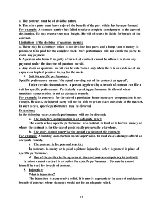 21
a. The contract must be of divisible nature.
b. The other party must have enjoyed the benefit of the part which has been performed.
For example: A common carrier has failed to take a complete consignment to the agreed
destination. He may recover pro-rata freight. He will of course be liable for breach of the
contract.
Limitations of the doctrine of quantum meruit:
a. There may be a contract which is not divisible into parts and a lump sum of money is
promised to be paid for the complete work. Part performance will not entitle the party to
claim any payment.
b. A person who himself in guilty of breach of contract cannot be allowed to claim any
payment under the doctrine of quantum meruit.
c. Any claim on quantum meruit can be entertained only when there is an evidence of an
express or implied promise to pay for the work.
4. Suit for specific performance:
Specific performance means “the actual carrying out of the contract as agreed”.
Under certain circumstances, a person aggrieved by a breach of contract can file a
suit for specific performance. Particularly speaking performance is allowed where
monetary compensation is not an adequate remedy.
For example: In contracts for the sale of a particular house monetary compensation is not
enough. Because, the injured party will not be able to get an exact substitute in the market.
In such a case, specific performance may be directed.
Exceptions:
In the following cases, specific performance will not be directed:
a. The monetary compensation is an adequate relief:
The courts refuse specific performance of a contract to lend or to borrow money or
where the contract is for the sale of goods easily procureable elsewhere.
b. The court cannot supervise the actual execution of the contract:
For example: A building construction needs supervision. In most cases, damages afford an
adequate remedy.
c. The contract is for personal service:
In contracts to marry or to paint a picture injunction order is granted in place of
specific performance.
d. One of the parties to the agreement does not possess competency to contract:
A minor cannot succeedin an action for specific performance. Because he cannot
himself he sued for breach of contract.
5. Injunction:
What is injunction?
The injunction is a preventive relief. It is mostly appropriate in cases of anticipatory
breach of contract where damages would not be an adequate relief.
 
