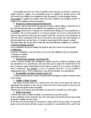 23
An incapable person is one who is incapable of entering into a contract or whom he is
legally bound to support. If an incapable person is supplied by another person with
necessaries, he is entitled to be reimbursed from the property of such incapable person.
For example: P supplies Q, a lunatic with necessaries suitable to his condition in life. P is
entitled to be reimbursed from Q’s property.
2. Payment by an interested person:(Section 69):
“A person who is interested in the payment of money which another is bound by law to
pay and who therefore pays it, is entitled to be reimbursed by the other”.
For example: Hazari Lal vs Naurang Lal , B holds land in Bengal on a lease granted by A,
a zamindar. The revenue payable by A to the government was in area. Consequently the
land was advertised for sale by the government. Under the revenue law, the consequence of
such sale will be annulment of B’s lease. B in order to prevent the sale of the land pays to
the government the sum due from A. A bound to make good to B the amount so p[aid.
The claim under this section will be valid only when the following conditions are satisfied:
a. Interest in making payment:
It is essential that the person making the payment must have interest in such payment.
b. Obligations:
Existence of obligation to pay the money is necessary. The obligation may be contractual.
c. Payment to another.
d. Bonafide payment.
3. Benefit of non- gratuitous acts (Section 70):
“Where a person lawfully does anything for another person, or delivers anything to him
not intended to do so gratuitously, and such other person enjoys the benefit thereof, the
later is bound to make compensation to the former in respect of, or to restore, the thing so
done or delivered”. For example: A saves C’s property from fire. A is not entitled to
compensation from C, if the circumstances show that he intended to act gratuitously.
4. Responsibility of a finder of goods (Section 71):
A finder of goods means a person who finds goods belonging to another and takes them
in his custody.
a. Liability of finder of goods:
The finder of goods must try to find out the real owner of the goods. He must not
appropriate the property to his own use. If the real owner of the goods is traced out, he
must restore the goods to him on demand.
Till the goods are in possessionof the finder, he must take reasonable care of the goods.
b. Rights of the goods:
i. Till the true owner is found, the finder can retain possessionof the goods.
ii. He is entitled to receive from the true owner all expenses incurred by him for preserving
the goods or finding the true owner.
iii. He has a lien on the goods for the money so spent. That is, he can refuse to return the
goods to the real owner until these moneys are paid. He is not entitled to file a suit for the
 