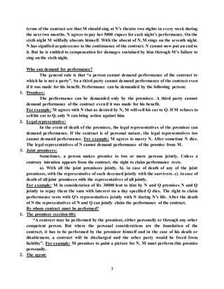 3
terms of the contract are that M should sing at N’s theatre two nights in every week during
the next two months. N agrees to pay her 5000 rupees for each night’s performance. On the
sixth night M willfully absents himself. With the absent of N, M sings on the seventh night.
N has signified acquiescence to the continuance of the contract. N cannot now put an end to
it. But he is entitled to compensation for damages sustained by him through M’s failure to
sing on the sixth night.
Who can demand for performance?
The general rule is that “a person cannot demand performance of the contract to
which he is not a party”. So a third party cannot demand performance of the contract even
if it was made for his benefit. Performance can be demanded by the following person:
1. Promisee:
The performance can be demanded only by the promisee. A third party cannot
demand performance of the contract evenif it was made for his benefit.
For example: M agrees with N that as desired by N, M will sell his car to Q. If M refuses to
sell his car to Q, only N can bring action against him.
2. Legal representative:
In the event of death of the promisee, the legal representatives of the promisee can
demand performance. If the contract is of personal nature, the legal representatives too
cannot demand performance. For example: M agrees to marry N. After sometime N dies.
The legal representatives of N cannot demand performance of the promise from M.
3. Joint promisees:
Sometimes, a person makes promise to two or more persons jointly. Unless a
contrary intention appears from the contract, the right to claim performance rests.
a). With all the joint promisees jointly. b). in case of death of any of the joint
promisees, with the representative of such deceased jointly with the survivors. c). in case of
death of all joint promisees with the representatives of all jointly.
For example: M in consideration of Rs 30000 lent to him by N and Q promises N and Q
jointly to repay them the sum with interest on a day specified Q dies. The right to claim
performance rests with Q’s representatives jointly with N during N’s life. After the death
of N the representatives of N and Q can jointly claim the performance of the contract.
By whom contract must be performed?
1. The promisor (section 40):
“A contract may be performed by the promisor, either personally or through any other
competent person. But where the personal considerations are the foundation of the
contract, it has to be performed by the promisor himself and in the case of his death or
disablement, a contract will be discharged and the other party would be freed from
liability”. For example: M promises to paint a picture for N. M must perform this promise
personally.
2. The agent:
 