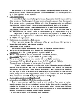 4
The promisor or his representatives may employ a competent person to perform it. The
contracts which do not involve any personal skill or consideration can also be performed
by an agent appointed by the promisor.
3. Legal representation:
In case of deal of promisors before performance, the promises bind the representatives
of the promisors. This holds good when any contrary intention appears from the contract.
If the contract involves any personal skill, the heirs of the deceased promisor are not bound
to perform the contract. So such contracts come to an end on the death of the promisor.
“A personal cause of action comes to an end with the death of the person concerned”.
For example: M promises to paint a picture for N by a certain day at a certain price. M
dies before that date.The contract cannot be enforced either by M’s representative or by N.
M promises to deliver goods to N on a certain day on payment of Rs 30000. M dies
before that day. M’s representatives are bound to deliver the goods to N. N is bound to pay
Rs 30000 to M’s representative.
4. Performance of a promise by a third person:
When a promisee accepts the performance of the promise from a third person, he
cannot afterwards enforce it against the promisor.
5. Performance of joint promises:
Performance of joint promises may take place in any of the following manner:
a. Where several joint promisors make promise with a single promise.
For example: M, N and Q jointly promises to pay Rs 9000 to R.
b. Where a single promisor makes a promise with several joint promisees.
For example: M promises to pay Rs 9000 to N, Q and R jointly.
c. Where several joint promisors make promise with several joint promisees.
For example: M, N and Q jointly promise to pay Rs 9000 to A, B and C jointly.
Who can demand performance of joint promises? (section 45)
“When a promise is made to several persons jointly, then unless a contrary intention
appears from the contract, the right to claim performance rests with all the promisees
jointly and a single promisee cannot demand performance. When anyone of the promisees
dies, the right to claim performance rests with the legal representatives of such deceased
person jointly with the surviving promisees. When all the promisees are dead, the right to
claim performance rests with the legal representatives of all jointly”.
By whom joint promises must be performed?
1. All promisors should jointly full fill the promise (section 42)
Two or more persons might have made a joint promise. Then unless a contrary
intention appears from the contract all such persons, during their joint lives must fulfill the
promise. On the death of any of them, his representative jointly survivor must fulfill the
promise. After the death of the last survivor the representatives of all jointly must fulfill the
promise. Section 42 deals with the liability of joint promisors.
The above rule is subject to the following usual conditions:’
 
