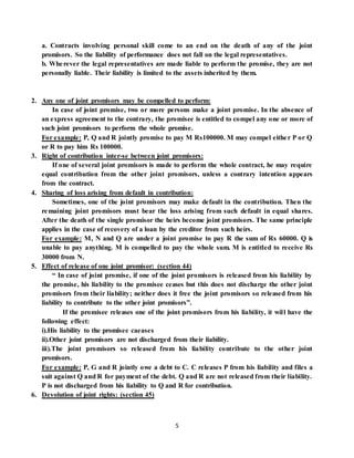 5
a. Contracts involving personal skill come to an end on the death of any of the joint
promisors. So the liability of performance does not fall on the legal representatives.
b. Wherever the legal representatives are made liable to perform the promise, they are not
personally liable. Their liability is limited to the assets inherited by them.
2. Any one of joint promisors may be compelled to perform:
In case of joint promise, two or more persons make a joint promise. In the absence of
an express agreement to the contrary, the promisee is entitled to compel any one or more of
such joint promisors to perform the whole promise.
For example: P, Q and R jointly promise to pay M Rs100000. M may compel either P or Q
or R to pay him Rs 100000.
3. Right of contribution inter-se between joint promisors:
If one of several joint promisors is made to perform the whole contract, he may require
equal contribution from the other joint promisors, unless a contrary intention appears
from the contract.
4. Sharing of loss arising from default in contribution:
Sometimes, one of the joint promisors may make default in the contribution. Then the
remaining joint promisors must bear the loss arising from such default in equal shares.
After the death of the single promisor the heirs become joint promisors. The same principle
applies in the case of recovery of a loan by the creditor from such heirs.
For example: M, N and Q are under a joint promise to pay R the sum of Rs 60000. Q is
unable to pay anything. M is compelled to pay the whole sum. M is entitled to receive Rs
30000 from N.
5. Effect of release of one joint promisor: (section 44)
“ In case of joint promise, if one of the joint promisors is released from his liability by
the promise, his liability to the promisee ceases but this does not discharge the other joint
promisors from their liability; neither does it free the joint promisors so released from his
liability to contribute to the other joint promisors”.
If the promisee releases one of the joint promisors from his liability, it will have the
following effect:
i).His liability to the promisee caeases
ii).Other joint promisors are not discharged from their liability.
iii).The joint promisors so released from his liability contribute to the other joint
promisors.
For example: P, G and R jointly owe a debt to C. C releases P from his liability and files a
suit against Q and R for payment of the debt. Q and R are not released from their liability.
P is not discharged from his liability to Q and R for contribution.
6. Devolution of joint rights: (section 45)
 
