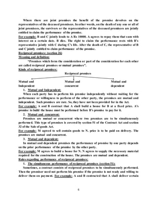 6
Where there are joint promises the benefit of the promise devolves on the
representatives of the deceased promisees. In other words, on the death of any one or all of
joint promisees, the survivors or the representatives of the deceased promisees are jointly
entitled to claim the performance of the promise.
For example: B and C jointly lends to A Rs 10000. A agrees to repay them that sum with
interest on a certain date. B dies. The right to claim the performance rests with B’s
representative jointly with C during C’s life. After the death of C, the representative of B
and C jointly entitled to claim performance of the promise.
Reciprocal promises: (section 26)
Meaning and definition:
“Promises which form the consideration or part of the consideration for each other
are called reciprocal promises or mutual promises”.
Kinds of reciprocal promises:
Reciprocal promises
Mutual and Mutual and Mutual and
Independent concurrent dependent
1. Mutual and Independent:
When each party has to perform his promise independently without waiting for the
performance or willingness to perform of the other party, the promises are mutual and
independent. Such promises are rare. So, they have not been provided for in the Act.
For example: A and B contract that A shall build a house for B at a fixed price. A’s
promise to build the house must be performed before B’s promise to pay for it.
2. Mutual and concurrent:
Promises are mutual or concurrent where two promises are to be simultaneously
performed. This type of promises is covered by section 51 of the Contract Act and section
32 of the Sale of goods Act.
For example: M agreed to sell contain goods to N. price is to be paid on delivery. The
promises are mutual and concurrent.
3. Mutual and dependent:
In mutual and dependent promises the performance of promise by one party depends
on the prior performance of the promise by the other party.
For example: M agrees to build a house for N. N agrees to supply the necessary material
required for the construction of the house. The promises are mutual and dependent.
Rules regarding performance of reciprocal promises:
1. The simultaneous performance of reciprocal promises (section 51):
Sometimes, a contract consists of reciprocal promises to be simultaneously performed.
Then the promisor need not perform his promise if the promise is not ready and willing to
deliver them on payment. For example: A and B contracted that A shall deliver certain
 