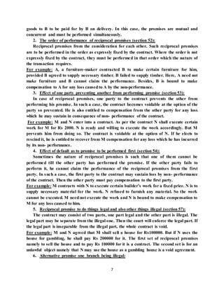 7
goods to B to be paid for by B on delivery. In this case, the promises are mutual and
concurrent and must be performed simultaneously.
2. The order of performance of reciprocal promises (section 52):
Reciprocal promises from the consideration for each other. Such reciprocal promises
are to be performed in the order as expressly fixed by the contract. Where the order is not
expressly fixed by the contract, they must be performed in that order which the nature of
the transaction requires.
For example: A, a furniture-maker contracted B to make certain furniture for him,
provided B agreed to supply necessary timber. B failed to supply timber. Here, A need not
make furniture and B cannot claim the performance. Besides, B is bound to make
compensation to A for any loss caused to A by the non-performance.
3. Effect of one party preventing another from performing promise (section 53):
In case of reciprocal promises, one party to the contract prevents the other from
performing his promise. In such a case, the contract becomes voidable at the option of the
party so prevented. He is also entitled to compensation from the other party for any loss
which he may sustain in consequence of non- performance of the contract.
For example: M and N enter into a contract. As per the contract N shall execute certain
work for M for Rs 2000. N is ready and willing to execute the work accordingly. But M
prevents him from doing so. The contract is voidable at the option of N. If he elects to
rescind it, he is entitled to recover from M compensation for any loss which he has incurred
by its non- performance.
4. Effect of default as to promise to be performed first (section 54):
Sometimes the nature of reciprocal promises is such that one of them cannot be
performed till the other party has performed the promise. If the other party fails to
perform it, he cannot claim the performance of the reciprocal promises from the first
party. In such a case, the first party to the contract may sustain loss by non- performance
of the contract. Then the other party must pay compensation to the first party.
For example: M contracts with N to execute certain builder’s work for a fixed price. N is to
supply necessary material for the work. N refused to furnish any material. So the work
cannot be executed. M need not execute the work and N is bound to make compensation to
M for any loss caused to him.
5. Reciprocal promise to do things legal and also other things illegal (section 57):
The contract may consist of two parts, one part legal and the other part is illegal. The
legal part may be separate from the illegal one. Then the court will enforce the legal part. If
the legal part is inseparable from the illegal part, the whole contract is void.
For example: M and N agreed that M shall sell a house for Rs100000. But if N uses the
house for gambling, he shall pay Rs 200000 for it. The first set of reciprocal promises
namely to sell the house and to pay Rs 100000 for it is a contract. The second set is for an
unlawful object namely that N may use the house as a gambling house is a void agreement.
6. Alternative promise one branch being illegal:
 