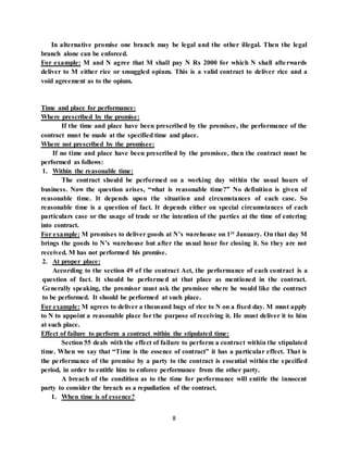 8
In alternative promise one branch may be legal and the other illegal. Then the legal
branch alone can be enforced.
For example: M and N agree that M shall pay N Rs 2000 for which N shall afterwards
deliver to M either rice or smuggled opium. This is a valid contract to deliver rice and a
void agreement as to the opium.
Time and place for performance:
Where prescribed by the promise:
If the time and place have been prescribed by the promisee, the performance of the
contract must be made at the specified time and place.
Where not prescribed by the promisee:
If no time and place have been prescribed by the promisee, then the contract must be
performed as follows:
1. Within the reasonable time:
The contract should be performed on a working day within the usual hours of
business. Now the question arises, “what is reasonable time?” No definition is given of
reasonable time. It depends upon the situation and circumstances of each case. So
reasonable time is a question of fact. It depends either on special circumstances of each
particulars case or the usage of trade or the intention of the parties at the time of entering
into contract.
For example: M promises to deliver goods at N’s warehouse on 1st January. On that day M
brings the goods to N’s warehouse but after the usual hour for closing it. So they are not
received. M has not performed his promise.
2. At proper place:
According to the section 49 of the contract Act, the performance of each contract is a
question of fact. It should be performed at that place as mentioned in the contract.
Generally speaking, the promisor must ask the promisee where he would like the contract
to be performed. It should be performed at such place.
For example: M agrees to deliver a thousand bags of rice to N on a fixed day. M must apply
to N to appoint a reasonable place for the purpose of receiving it. He must deliver it to him
at such place.
Effect of failure to perform a contract within the stipulated time:
Section 55 deals with the effect of failure to perform a contract within the stipulated
time. When we say that “Time is the essence of contract” it has a particular effect. That is
the performance of the promise by a party to the contract is essential within the specified
period, in order to entitle him to enforce performance from the other party.
A breach of the condition as to the time for performance will entitle the innocent
party to consider the breach as a repudiation of the contract.
1. When time is of essence?
 