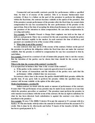 9
Commercial and mercantile contracts provide for performance within a specified
time. So time is of essence of the contract. This is so because businessmen want
certainty. If there is a failure on the part of the promisor to perform his obligation
within the fixed time, the contract becomes voidable at the option of the promisee. But
if the promisee accepts performance of the promise after the fixed time, he cannot claim
compensation for any loss occasioned by the non- performance of the promise at the
agreed time. But at the time of accepting the delayed performance, he can give notice to
the promisor of his intention to claim compensation. He can claim compensation by
severing such notice.
For example: In Mahabir Prasad vs Durga Dutt emphasis was laid on the time of
delivery and payment. There was a contract for the sale or purchase of goods the prices
of which fluctuate rapidly in the market. In such contract the time of delivery and
payment are considered to be of the essence of the contract.
2. When time is not of the essence?
In some contracts time may not be of the essence of the contract. Failure on the part of
the promisor to perform his obligation within the fixed time does not make the contract
voidable. But the promise is entitled to compensation for any loss occasioned to him by
such failure.
For example: General in a contract of sale of immovable property time is not the essence.
But the intention of the parties can be shown that time should be the essence of the
contract.
When is the time the essence of the contract? (section 55)
It is accepted fact in business that “time is the essence of the contract”.
a. If the parties to the contract have expressly agreed to treat it as such, or
b. If the nature of transactions and the intention of the parties were such that the
performance within a limited time was necessary.
In contracts where time is the essence the parties should fulfill their promise within the
specific time. If any party fails to perform his promise within the specified time, the
contract will become voidable at the option of the other party.
Mode of performance: (section 50)
Indian contract Act deals with the mode or manner of performance of the contract.
It states that “The performance of any promise may be made in any manner or at any time
which the promisee prescribes or sanctions”. The promisor must perform the promise in
strict manner in accordance with the terms of the contract. He has no right to substitute for
what he has been directed. Such substitution is against the contract even when it is
beneficial to the promisee.
For example: M owes N Rs 20000. N desires M to pay the amount to N’s account with Q a
banker. M who also banks with Q orders the amount to transferred from his account to N’s
credit. This is done by Q. Afterwards and before N knows of the transfer, Q fails. There
has been a good payment by N.
 