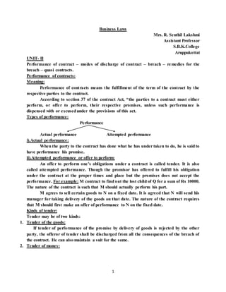 1
Business Laws
Mrs. R. Senthil Lakshmi
Assistant Professor
S.B.K.College
Aruppukottai
UNIT- II
Performance of contract – modes of discharge of contract – breach – remedies for the
breach – quasi contracts.
Performance of contracts:
Meaning:
Performance of contracts means the fulfillment of the term of the contract by the
respective parties to the contract.
According to section 37 of the contract Act, “the parties to a contract must either
perform, or offer to perform, their respective promises, unless such performance is
dispensed with or excusedunder the provisions of this act.
Types of performance:
Performance
Actual performance Attempted performance
i).Actual performance:
When the party to the contract has done what he has under taken to do, he is said to
have performance his promise.
ii).Attempted performance or offer to perform:
An offer to perform one’s obligations under a contract is called tender. It is also
called attempted performance. Though the promisor has offered to fulfill his obligation
under the contract at the proper times and place but the promises does not accept the
performance. For example: M contract to find out the lost child of Q for a sum of Rs 10000.
The nature of the contract is such that M should actually perform his part.
M agrees to sell certain goods to N on a fixed date. It is agreed that N will send his
manager for taking delivery of the goods on that date. The nature of the contract requires
that M should first make an offer of performance to N on the fixed date.
Kinds of tender:
Tender may be of two kinds:
1. Tender of the goods:
If tender of performance of the promise by delivery of goods is rejected by the other
party, the offeror of tender shall be discharged from all the consequences of the breach of
the contract. He can also maintain a suit for the same.
2. Tender of money:
 