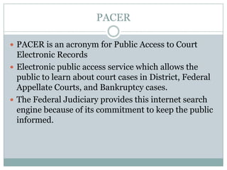 PACER

 PACER is an acronym for Public Access to Court
  Electronic Records
 Electronic public access service which allows the
  public to learn about court cases in District, Federal
  Appellate Courts, and Bankruptcy cases.
 The Federal Judiciary provides this internet search
  engine because of its commitment to keep the public
  informed.
 