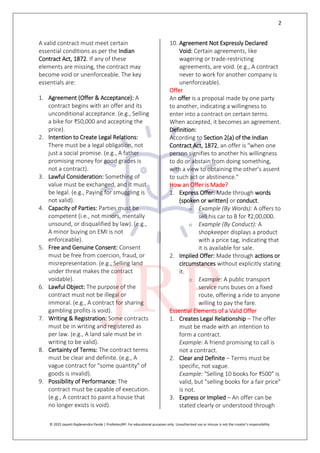 2
© 2025 Jayanti Rajdevendra Pande | ProNotesJRP. For educational purposes only. Unauthorized use or misuse is not the creator’s responsibility.
A valid contract must meet certain
essential conditions as per the Indian
Contract Act, 1872. If any of these
elements are missing, the contract may
become void or unenforceable. The key
essentials are:
1. Agreement (Offer & Acceptance): A
contract begins with an offer and its
unconditional acceptance. (e.g., Selling
a bike for ₹50,000 and accepting the
price).
2. Intention to Create Legal Relations:
There must be a legal obligation, not
just a social promise. (e.g., A father
promising money for good grades is
not a contract).
3. Lawful Consideration: Something of
value must be exchanged, and it must
be legal. (e.g., Paying for smuggling is
not valid).
4. Capacity of Parties: Parties must be
competent (i.e., not minors, mentally
unsound, or disqualified by law). (e.g.,
A minor buying on EMI is not
enforceable).
5. Free and Genuine Consent: Consent
must be free from coercion, fraud, or
misrepresentation. (e.g., Selling land
under threat makes the contract
voidable).
6. Lawful Object: The purpose of the
contract must not be illegal or
immoral. (e.g., A contract for sharing
gambling profits is void).
7. Writing & Registration: Some contracts
must be in writing and registered as
per law. (e.g., A land sale must be in
writing to be valid).
8. Certainty of Terms: The contract terms
must be clear and definite. (e.g., A
vague contract for "some quantity" of
goods is invalid).
9. Possibility of Performance: The
contract must be capable of execution.
(e.g., A contract to paint a house that
no longer exists is void).
10. Agreement Not Expressly Declared
Void: Certain agreements, like
wagering or trade-restricting
agreements, are void. (e.g., A contract
never to work for another company is
unenforceable).
Offer
An offer is a proposal made by one party
to another, indicating a willingness to
enter into a contract on certain terms.
When accepted, it becomes an agreement.
Definition:
According to Section 2(a) of the Indian
Contract Act, 1872, an offer is "when one
person signifies to another his willingness
to do or abstain from doing something,
with a view to obtaining the other’s assent
to such act or abstinence."
How an Offer is Made?
1. Express Offer: Made through words
(spoken or written) or conduct.
o Example (By Words): A offers to
sell his car to B for ₹2,00,000.
o Example (By Conduct): A
shopkeeper displays a product
with a price tag, indicating that
it is available for sale.
2. Implied Offer: Made through actions or
circumstances without explicitly stating
it.
o Example: A public transport
service runs buses on a fixed
route, offering a ride to anyone
willing to pay the fare.
Essential Elements of a Valid Offer
1. Creates Legal Relationship – The offer
must be made with an intention to
form a contract.
Example: A friend promising to call is
not a contract.
2. Clear and Definite – Terms must be
specific, not vague.
Example: "Selling 10 books for ₹500" is
valid, but "selling books for a fair price"
is not.
3. Express or Implied – An offer can be
stated clearly or understood through
 