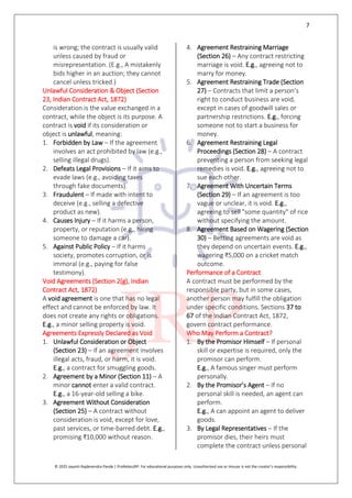 7
© 2025 Jayanti Rajdevendra Pande | ProNotesJRP. For educational purposes only. Unauthorized use or misuse is not the creator’s responsibility.
is wrong; the contract is usually valid
unless caused by fraud or
misrepresentation. (E.g., A mistakenly
bids higher in an auction; they cannot
cancel unless tricked.)
Unlawful Consideration & Object (Section
23, Indian Contract Act, 1872)
Consideration is the value exchanged in a
contract, while the object is its purpose. A
contract is void if its consideration or
object is unlawful, meaning:
1. Forbidden by Law – If the agreement
involves an act prohibited by law (e.g.,
selling illegal drugs).
2. Defeats Legal Provisions – If it aims to
evade laws (e.g., avoiding taxes
through fake documents).
3. Fraudulent – If made with intent to
deceive (e.g., selling a defective
product as new).
4. Causes Injury – If it harms a person,
property, or reputation (e.g., hiring
someone to damage a car).
5. Against Public Policy – If it harms
society, promotes corruption, or is
immoral (e.g., paying for false
testimony).
Void Agreements (Section 2(g), Indian
Contract Act, 1872)
A void agreement is one that has no legal
effect and cannot be enforced by law. It
does not create any rights or obligations.
E.g., a minor selling property is void.
Agreements Expressly Declared as Void
1. Unlawful Consideration or Object
(Section 23) – If an agreement involves
illegal acts, fraud, or harm, it is void.
E.g., a contract for smuggling goods.
2. Agreement by a Minor (Section 11) – A
minor cannot enter a valid contract.
E.g., a 16-year-old selling a bike.
3. Agreement Without Consideration
(Section 25) – A contract without
consideration is void, except for love,
past services, or time-barred debt. E.g.,
promising ₹10,000 without reason.
4. Agreement Restraining Marriage
(Section 26) – Any contract restricting
marriage is void. E.g., agreeing not to
marry for money.
5. Agreement Restraining Trade (Section
27) – Contracts that limit a person’s
right to conduct business are void,
except in cases of goodwill sales or
partnership restrictions. E.g., forcing
someone not to start a business for
money.
6. Agreement Restraining Legal
Proceedings (Section 28) – A contract
preventing a person from seeking legal
remedies is void. E.g., agreeing not to
sue each other.
7. Agreement With Uncertain Terms
(Section 29) – If an agreement is too
vague or unclear, it is void. E.g.,
agreeing to sell "some quantity" of rice
without specifying the amount.
8. Agreement Based on Wagering (Section
30) – Betting agreements are void as
they depend on uncertain events. E.g.,
wagering ₹5,000 on a cricket match
outcome.
Performance of a Contract
A contract must be performed by the
responsible party, but in some cases,
another person may fulfill the obligation
under specific conditions. Sections 37 to
67 of the Indian Contract Act, 1872,
govern contract performance.
Who May Perform a Contract?
1. By the Promisor Himself – If personal
skill or expertise is required, only the
promisor can perform.
E.g., A famous singer must perform
personally.
2. By the Promisor’s Agent – If no
personal skill is needed, an agent can
perform.
E.g., A can appoint an agent to deliver
goods.
3. By Legal Representatives – If the
promisor dies, their heirs must
complete the contract unless personal
 
