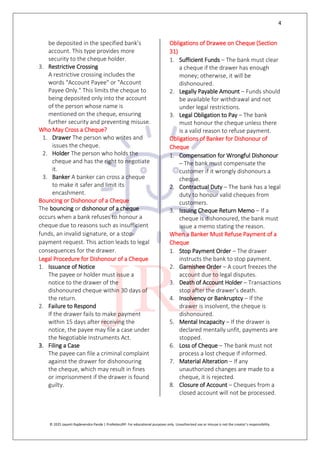 4
© 2025 Jayanti Rajdevendra Pande | ProNotesJRP. For educational purposes only. Unauthorized use or misuse is not the creator’s responsibility.
be deposited in the specified bank’s
account. This type provides more
security to the cheque holder.
3. Restrictive Crossing
A restrictive crossing includes the
words "Account Payee" or "Account
Payee Only." This limits the cheque to
being deposited only into the account
of the person whose name is
mentioned on the cheque, ensuring
further security and preventing misuse.
Who May Cross a Cheque?
1. Drawer The person who writes and
issues the cheque.
2. Holder The person who holds the
cheque and has the right to negotiate
it.
3. Banker A banker can cross a cheque
to make it safer and limit its
encashment.
Bouncing or Dishonour of a Cheque
The bouncing or dishonour of a cheque
occurs when a bank refuses to honour a
cheque due to reasons such as insufficient
funds, an invalid signature, or a stop-
payment request. This action leads to legal
consequences for the drawer.
Legal Procedure for Dishonour of a Cheque
1. Issuance of Notice
The payee or holder must issue a
notice to the drawer of the
dishonoured cheque within 30 days of
the return.
2. Failure to Respond
If the drawer fails to make payment
within 15 days after receiving the
notice, the payee may file a case under
the Negotiable Instruments Act.
3. Filing a Case
The payee can file a criminal complaint
against the drawer for dishonouring
the cheque, which may result in fines
or imprisonment if the drawer is found
guilty.
Obligations of Drawee on Cheque (Section
31)
1. Sufficient Funds – The bank must clear
a cheque if the drawer has enough
money; otherwise, it will be
dishonoured.
2. Legally Payable Amount – Funds should
be available for withdrawal and not
under legal restrictions.
3. Legal Obligation to Pay – The bank
must honour the cheque unless there
is a valid reason to refuse payment.
Obligations of Banker for Dishonour of
Cheque
1. Compensation for Wrongful Dishonour
– The bank must compensate the
customer if it wrongly dishonours a
cheque.
2. Contractual Duty – The bank has a legal
duty to honour valid cheques from
customers.
3. Issuing Cheque Return Memo – If a
cheque is dishonoured, the bank must
issue a memo stating the reason.
When a Banker Must Refuse Payment of a
Cheque
1. Stop Payment Order – The drawer
instructs the bank to stop payment.
2. Garnishee Order – A court freezes the
account due to legal disputes.
3. Death of Account Holder – Transactions
stop after the drawer’s death.
4. Insolvency or Bankruptcy – If the
drawer is insolvent, the cheque is
dishonoured.
5. Mental Incapacity – If the drawer is
declared mentally unfit, payments are
stopped.
6. Loss of Cheque – The bank must not
process a lost cheque if informed.
7. Material Alteration – If any
unauthorized changes are made to a
cheque, it is rejected.
8. Closure of Account – Cheques from a
closed account will not be processed.
 