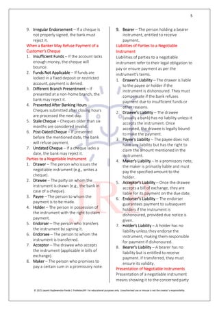 5
© 2025 Jayanti Rajdevendra Pande | ProNotesJRP. For educational purposes only. Unauthorized use or misuse is not the creator’s responsibility.
9. Irregular Endorsement – If a cheque is
not properly signed, the bank must
reject it.
When a Banker May Refuse Payment of a
Customer's Cheque
1. Insufficient Funds – If the account lacks
enough money, the cheque will
bounce.
2. Funds Not Applicable – If funds are
locked in a fixed deposit or restricted
account, payment is denied.
3. Different Branch Presentment – If
presented at a non-home branch, the
bank may reject it.
4. Presented After Banking Hours –
Cheques submitted after closing hours
are processed the next day.
5. Stale Cheque – Cheques older than six
months are considered invalid.
6. Post-Dated Cheque – If presented
before the mentioned date, the bank
will refuse payment.
7. Undated Cheque – If a cheque lacks a
date, the bank may reject it.
Parties to a Negotiable Instrument
1. Drawer – The person who issues the
negotiable instrument (e.g., writes a
cheque).
2. Drawee – The party on whom the
instrument is drawn (e.g., the bank in
case of a cheque).
3. Payee – The person to whom the
payment is to be made.
4. Holder – The person in possession of
the instrument with the right to claim
payment.
5. Endorser – The person who transfers
the instrument by signing it.
6. Endorsee – The person to whom the
instrument is transferred.
7. Acceptor – The drawee who accepts
the instrument (applicable in bills of
exchange).
8. Maker – The person who promises to
pay a certain sum in a promissory note.
9. Bearer – The person holding a bearer
instrument, entitled to receive
payment.
Liabilities of Parties to a Negotiable
Instrument
Liabilities of parties to a negotiable
instrument refer to their legal obligation to
pay or ensure payment as per the
instrument's terms.
1. Drawer's Liability – The drawer is liable
to the payee or holder if the
instrument is dishonoured. They must
compensate if the bank refuses
payment due to insufficient funds or
other reasons.
2. Drawee's Liability – The drawee
(usually a bank) has no liability unless it
accepts the instrument. Once
accepted, the drawee is legally bound
to make the payment.
3. Payee's Liability – The payee does not
have any liability but has the right to
claim the amount mentioned in the
instrument.
4. Maker's Liability – In a promissory note,
the maker is primarily liable and must
pay the specified amount to the
holder.
5. Acceptor's Liability – Once the drawee
accepts a bill of exchange, they are
liable for its payment on the due date.
6. Endorser's Liability – The endorser
guarantees payment to subsequent
holders if the instrument is
dishonoured, provided due notice is
given.
7. Holder's Liability – A holder has no
liability unless they endorse the
instrument, making them responsible
for payment if dishonoured.
8. Bearer's Liability – A bearer has no
liability but is entitled to receive
payment. If transferred, they must
ensure its validity.
Presentation of Negotiable Instruments
Presentation of a negotiable instrument
means showing it to the concerned party
 