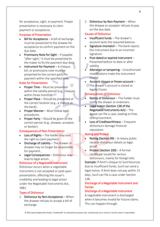 6
© 2025 Jayanti Rajdevendra Pande | ProNotesJRP. For educational purposes only. Unauthorized use or misuse is not the creator’s responsibility.
for acceptance, sight, or payment. Proper
presentation is necessary to claim
payment or acceptance.
Purposes of Presentation
 Bill for Acceptance – A bill of exchange
must be presented to the drawee for
acceptance to confirm payment on the
due date.
 Promissory Note for Sight – If payable
"after sight," it must be presented to
the maker to fix the payment due date.
 Instrument for Payment – A cheque,
bill, or promissory note must be
presented to the correct party for
payment within the specified time.
Rules for Presentation
 Proper Time – Must be presented
within the validity period (e.g., cheques
within three months).
 Proper Place – Should be presented at
the correct location (e.g., a cheque at
the bank).
 Proper Manner – Must follow legal
procedures.
 Proper Party – Should be given to the
correct person (e.g., drawee, acceptor,
or banker).
Consequences of Non-Presentation
 Loss of Rights – The holder may lose
the right to claim payment.
 Discharge of Liability – The drawer or
drawee may no longer be responsible
for payment.
 Legal Consequences – Dishonour may
lead to legal action.
Dishonour of a Negotiable Instrument
Dishonour occurs when a negotiable
instrument is not accepted or paid upon
presentation, affecting the issuer’s
credibility and leading to legal action
under the Negotiable Instruments Act,
1881.
Types of Dishonour
1. Dishonour by Non-Acceptance – When
the drawee refuses to accept a bill of
exchange.
2. Dishonour by Non-Payment – When
the drawee or acceptor refuses to pay
on the due date.
Causes of Dishonour
 Insufficient funds – The drawer’s
account lacks the required balance.
 Signature mismatch – The bank rejects
the instrument due to an incorrect
signature.
 Post-dated or expired instrument –
Presented before its date or after
validity.
 Alteration or tampering – Unauthorized
modifications make the instrument
invalid.
 Account closure or frozen account –
The drawer’s account is closed or
legally frozen.
Consequences of Dishonour
 Notice of Dishonour – The holder must
notify the drawer or endorsers.
 Legal Action (Section 138 of the
Negotiable Instruments Act) – The
payee can file a case, leading to fines
or imprisonment.
 Loss of Creditworthiness – Frequent
dishonours damage financial
reputation.
Noting and Protest
 Noting (Section 99) – A notary public
records dishonour details as legal
proof.
 Protest (Section 100) – A formal
certificate issued for serious
dishonours, mainly for foreign bills.
Example: If Amit’s cheque to Sunil bounces
due to insufficient funds, Sunil can send a
legal notice. If Amit does not pay within 15
days, Sunil can file a case under Section
138.
Discharge of a Negotiable Instrument and
Parties
Discharge of a Negotiable Instrument
A negotiable instrument is discharged
when it becomes invalid for future claims.
This can happen through:
 