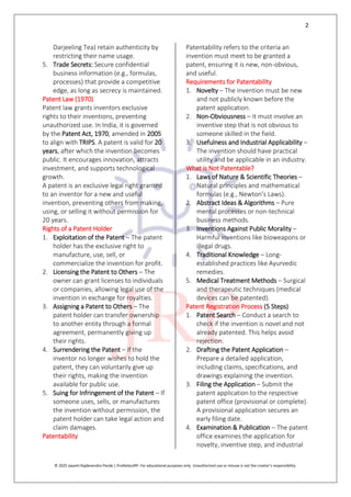 2
© 2025 Jayanti Rajdevendra Pande | ProNotesJRP. For educational purposes only. Unauthorized use or misuse is not the creator’s responsibility.
Darjeeling Tea) retain authenticity by
restricting their name usage.
5. Trade Secrets: Secure confidential
business information (e.g., formulas,
processes) that provide a competitive
edge, as long as secrecy is maintained.
Patent Law (1970)
Patent law grants inventors exclusive
rights to their inventions, preventing
unauthorized use. In India, it is governed
by the Patent Act, 1970, amended in 2005
to align with TRIPS. A patent is valid for 20
years, after which the invention becomes
public. It encourages innovation, attracts
investment, and supports technological
growth.
A patent is an exclusive legal right granted
to an inventor for a new and useful
invention, preventing others from making,
using, or selling it without permission for
20 years.
Rights of a Patent Holder
1. Exploitation of the Patent – The patent
holder has the exclusive right to
manufacture, use, sell, or
commercialize the invention for profit.
2. Licensing the Patent to Others – The
owner can grant licenses to individuals
or companies, allowing legal use of the
invention in exchange for royalties.
3. Assigning a Patent to Others – The
patent holder can transfer ownership
to another entity through a formal
agreement, permanently giving up
their rights.
4. Surrendering the Patent – If the
inventor no longer wishes to hold the
patent, they can voluntarily give up
their rights, making the invention
available for public use.
5. Suing for Infringement of the Patent – If
someone uses, sells, or manufactures
the invention without permission, the
patent holder can take legal action and
claim damages.
Patentability
Patentability refers to the criteria an
invention must meet to be granted a
patent, ensuring it is new, non-obvious,
and useful.
Requirements for Patentability
1. Novelty – The invention must be new
and not publicly known before the
patent application.
2. Non-Obviousness – It must involve an
inventive step that is not obvious to
someone skilled in the field.
3. Usefulness and Industrial Applicability –
The invention should have practical
utility and be applicable in an industry.
What is Not Patentable?
1. Laws of Nature & Scientific Theories –
Natural principles and mathematical
formulas (e.g., Newton’s Laws).
2. Abstract Ideas & Algorithms – Pure
mental processes or non-technical
business methods.
3. Inventions Against Public Morality –
Harmful inventions like bioweapons or
illegal drugs.
4. Traditional Knowledge – Long-
established practices like Ayurvedic
remedies.
5. Medical Treatment Methods – Surgical
and therapeutic techniques (medical
devices can be patented).
Patent Registration Process (5 Steps)
1. Patent Search – Conduct a search to
check if the invention is novel and not
already patented. This helps avoid
rejection.
2. Drafting the Patent Application –
Prepare a detailed application,
including claims, specifications, and
drawings explaining the invention.
3. Filing the Application – Submit the
patent application to the respective
patent office (provisional or complete).
A provisional application secures an
early filing date.
4. Examination & Publication – The patent
office examines the application for
novelty, inventive step, and industrial
 