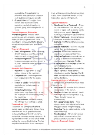 3
© 2025 Jayanti Rajdevendra Pande | ProNotesJRP. For educational purposes only. Unauthorized use or misuse is not the creator’s responsibility.
applicability. The application is
published after 18 months unless an
early publication request is made.
5. Grant of Patent – If no objections
remain after examination and
opposition periods, the patent is
granted, giving exclusive rights for 20
years.
Patent Infringement & Remedies
Patent Infringement happens when
someone uses, sells, or copies a patented
invention without permission. Since
patents give exclusive rights for 20 years,
using the invention without approval is
illegal.
Types of Infringement:
 Direct Infringement – When someone
directly copies or uses the patented
invention without permission.
 Indirect Infringement – When someone
helps or encourages another person to
violate a patent or makes a similar
product.
Remedies for Infringement:
 Injunction – A legal order to stop
further misuse of the invention.
 Compensation – The infringer may
have to pay money for the losses
caused.
 Seizure of Goods – Unauthorized
products may be taken away or
destroyed.
 Compulsory Licensing – The
government may allow others to use
the invention if it benefits the public,
like medicines.
 Legal Punishment – In serious cases,
the infringer may be fined or jailed.
Trademark Act 1999
Trademark Act 1999 protects brand
names, logos, symbols, and slogans from
unauthorized use. It gives businesses
exclusive rights over their trademarks,
preventing confusion among consumers. A
registered trademark is valid for 10 years
and can be renewed indefinitely. This law
helps businesses build brand identity and
trust while preventing unfair competition.
It also allows trademark owners to take
legal action against infringement.
Types of Trademarks:
1. Non-Conventional Trademark – These
include trademarks that are not just
words or logos, such as colors, scents,
holograms, or sounds. Example:
Cadbury’s purple color is trademarked.
2. Motion Trademark – A moving logo or
animation that identifies a brand.
Example: The Microsoft Windows logo
animation.
3. Service Trademark – Used for services
rather than physical products.
Example: McDonald’s trademark is
registered for restaurant services.
4. Collective Trademark – A mark used by
a group or association rather than a
single company. Example: The CA
(Chartered Accountant) logo is used by
certified accountants.
5. Certification Trademark – A mark that
shows a product meets certain
standards of quality. Example: The ISI
mark ensures industrial products meet
safety standards.
Essential Attributes of a Trademark:
To be registered, a trademark must meet
these criteria:
 Uniqueness – It must be distinctive and
recognizable in the market.
 Non-Descriptive – A trademark should
not simply describe the product (e.g.,
“Tasty Biscuits” cannot be
trademarked).
 Not a Geographical Name – Place
names cannot be trademarked unless
they gain special recognition (e.g.,
Darjeeling Tea is a trademark due to its
special identity).
 Non-Deceptive – A trademark should
not mislead consumers about the
product’s nature, quality, or origin.
Rights of a Trademark Holder:
 