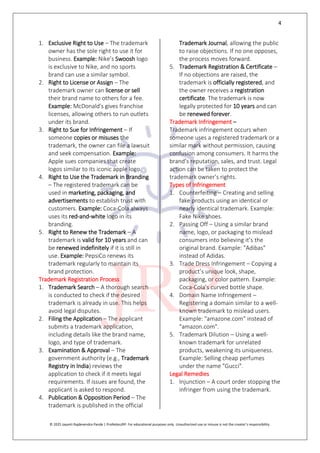 4
© 2025 Jayanti Rajdevendra Pande | ProNotesJRP. For educational purposes only. Unauthorized use or misuse is not the creator’s responsibility.
1. Exclusive Right to Use – The trademark
owner has the sole right to use it for
business. Example: Nike’s Swoosh logo
is exclusive to Nike, and no sports
brand can use a similar symbol.
2. Right to License or Assign – The
trademark owner can license or sell
their brand name to others for a fee.
Example: McDonald's gives franchise
licenses, allowing others to run outlets
under its brand.
3. Right to Sue for Infringement – If
someone copies or misuses the
trademark, the owner can file a lawsuit
and seek compensation. Example:
Apple sues companies that create
logos similar to its iconic apple logo.
4. Right to Use the Trademark in Branding
– The registered trademark can be
used in marketing, packaging, and
advertisements to establish trust with
customers. Example: Coca-Cola always
uses its red-and-white logo in its
branding.
5. Right to Renew the Trademark – A
trademark is valid for 10 years and can
be renewed indefinitely if it is still in
use. Example: PepsiCo renews its
trademark regularly to maintain its
brand protection.
Trademark Registration Process
1. Trademark Search – A thorough search
is conducted to check if the desired
trademark is already in use. This helps
avoid legal disputes.
2. Filing the Application – The applicant
submits a trademark application,
including details like the brand name,
logo, and type of trademark.
3. Examination & Approval – The
government authority (e.g., Trademark
Registry in India) reviews the
application to check if it meets legal
requirements. If issues are found, the
applicant is asked to respond.
4. Publication & Opposition Period – The
trademark is published in the official
Trademark Journal, allowing the public
to raise objections. If no one opposes,
the process moves forward.
5. Trademark Registration & Certificate –
If no objections are raised, the
trademark is officially registered, and
the owner receives a registration
certificate. The trademark is now
legally protected for 10 years and can
be renewed forever.
Trademark Infringement –
Trademark infringement occurs when
someone uses a registered trademark or a
similar mark without permission, causing
confusion among consumers. It harms the
brand’s reputation, sales, and trust. Legal
action can be taken to protect the
trademark owner’s rights.
Types of Infringement
1. Counterfeiting – Creating and selling
fake products using an identical or
nearly identical trademark. Example:
Fake Nike shoes.
2. Passing Off – Using a similar brand
name, logo, or packaging to mislead
consumers into believing it’s the
original brand. Example: "Adibas"
instead of Adidas.
3. Trade Dress Infringement – Copying a
product’s unique look, shape,
packaging, or color pattern. Example:
Coca-Cola’s curved bottle shape.
4. Domain Name Infringement –
Registering a domain similar to a well-
known trademark to mislead users.
Example: "amazone.com" instead of
"amazon.com".
5. Trademark Dilution – Using a well-
known trademark for unrelated
products, weakening its uniqueness.
Example: Selling cheap perfumes
under the name "Gucci".
Legal Remedies
1. Injunction – A court order stopping the
infringer from using the trademark.
 