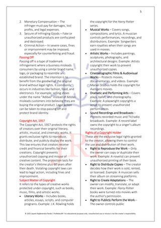 5
© 2025 Jayanti Rajdevendra Pande | ProNotesJRP. For educational purposes only. Unauthorized use or misuse is not the creator’s responsibility.
2. Monetary Compensation – The
infringer must pay for damages, lost
profits, and legal expenses.
3. Seizure of Infringing Goods – Fake or
unauthorized products are confiscated
and destroyed.
4. Criminal Action – In severe cases, fines
or imprisonment may be imposed,
especially for counterfeiting and fraud.
Passing Off
Passing off is a type of trademark
infringement where a business misleads
consumers by using a similar brand name,
logo, or packaging to resemble an
established brand. The intention is to
benefit from the goodwill of the original
brand without legal rights. It commonly
occurs in industries like fashion, food, and
electronics. For example, selling shoes
under the name "Adibas" instead of Adidas
misleads customers into believing they are
buying the original product. Legal action
can be taken to stop passing off and
protect brand identity.
Copyright Act, 1957
The Copyright Act, 1957 protects the rights
of creators over their original literary,
artistic, musical, and cinematic works. It
grants exclusive rights to reproduce,
distribute, and publicly display the work.
This law ensures that creators receive
credit and financial benefits for their
creations. Copyright prevents
unauthorized copying and misuse of
creative content. The protection lasts for
the creator’s lifetime plus 60 years after
their death. Violating copyright laws can
lead to legal action, including fines and
imprisonment.
Subject Matter of Copyright
It refers to the types of creative works
protected under copyright, such as books,
music, films, and artistic works.
 Literary Works – Includes books,
articles, essays, scripts, and computer
programs. Example: J.K. Rowling holds
the copyright for the Harry Potter
series.
 Musical Works – Covers songs,
compositions, and lyrics. A musician
controls performances, recordings, and
distributions. Example: Songwriters
earn royalties when their songs are
used in movies.
 Artistic Works – Includes paintings,
sculptures, photographs, and
architectural designs. Example: Artists
copyright their work to prevent
unauthorized copies.
 Cinematographic Films & Audiovisual
Works – Protects movies,
documentaries, and videos. Example:
Marvel Studios holds the copyright for
Avengers movies.
 Dramatic and Performing Arts – Covers
plays, ballet, and choreography.
Example: A playwright copyrights a
script to prevent unauthorized
performances.
 Sound Recordings and Broadcasts –
Protects recorded music and TV/radio
broadcasts. Example: A record label
owns the copyright to a singer’s album
recordings.
Rights of a Copyright Holder
These are the exclusive legal rights granted
to the creator, allowing them to control
the use and distribution of their work.
 Right to Reproduce the Work – Only
the owner can copy or duplicate their
work. Example: A novelist can prevent
unauthorized printing of their book.
 Right to Distribute Copies – The creator
decides how their work is sold, rented,
or licensed. Example: A musician sells
their album on streaming platforms.
 Right to Create Adaptations – The
owner can modify, translate, or adapt
their work. Example: Harry Potter
books were turned into movies with
the author's permission.
 Right to Publicly Perform the Work –
The owner controls public
 