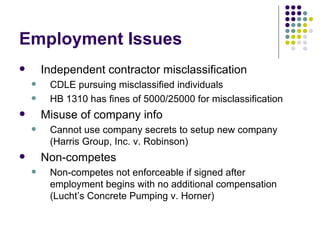Employment Issues Independent contractor misclassification CDLE pursuing misclassified individuals HB 1310 has fines of 5000/25000 for misclassification Misuse of company info Cannot use company secrets to setup new company (Harris Group, Inc. v. Robinson) Non-competes Non-competes not enforceable if signed after employment begins with no additional compensation (Lucht’s Concrete Pumping v. Horner) 