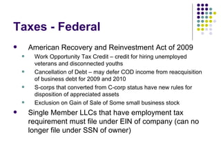 Taxes - Federal American Recovery and Reinvestment Act of 2009 Work Opportunity Tax Credit – credit for hiring unemployed veterans and disconnected youths Cancellation of Debt – may defer COD income from reacquisition of business debt for 2009 and 2010 S-corps that converted from C-corp status have new rules for disposition of appreciated assets Exclusion on Gain of Sale of Some small business stock Single Member LLCs that have employment tax requirement must file under EIN of company (can no longer file under SSN of owner) 